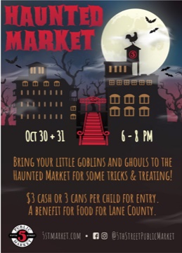 haunted market oct 30+31 6-8 pm Bring your little goblins and ghouls to the Haunted Market for some tricks and treating! $3 cash or 3 cans per child for entry. A benefit for FOOD For Lane County 5stmarket.com Facebook and Instagram @5thstreetpublicmarket