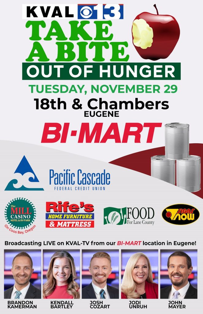 KVAL 13 Take a bite out of hunger TUESDAY, NOVEMBER 29 18th & Chambers EUGENE Bimart • Pacific Cascade FEDERAL CREDIT UNION FOOD For Lane County Rife's Home Furniture & Mattress Signs Now The Mill Casino Hotel & RV Park on Coos Bay, Oregon Broadcasting LIVE on KVAL-TV from our Bl-MART location in Eugene! BRANDON KAMERMAN KENDALL BARTLEY JOSH COZART JODI UNRUH JOHN MAYER