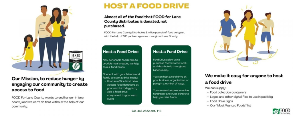 HOST A FOOD DRIVE: Our Mission, to reduce hunger by engaging our community to create access to food. FOOD For Lane County wants to end hunger in lane county and we can't do that without the help of our community. Almost all of the food that FOOD for Lane County distributes is donated, not purchased. FOOD For Lane County Distributes 8 million pounds of food per year, with the help of 163 partner agencies throughout Lane County. How You Can Help: Host a Food Drive Non-perishable foods help to provide meal creating variety to our food boxes Connect with your friends and family to start a drive today: Host an office food drive Accept food donations at your next birthday party Add a food drive component to your next event Host a Fund Drive: Fund Drives allow us to purchase food at a low cost and distribute it throughout Lane County. You can host a fund drive at your business, organization, or party in a number of ways. You can also become an online fundraiser and invite others to help you raise funds. We make it easy for anyone to host a food drive. We can supply: Food collection containers Logos and other digital files to use in publicity Food Drive Signs Our “Most Wanted Foods” list Social Media Sharing Contact us at 541-343-2822 ext.113 to set up your food drive today