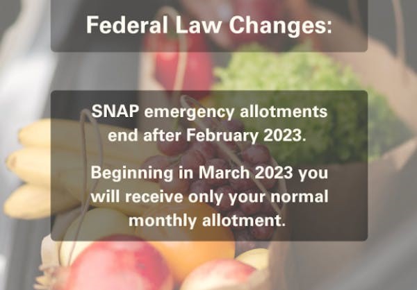 federal law changes: SNAP emergency allotments end after February 2023. Beginning in March 2023 you will receive only your normal monthly allotment